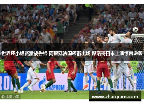 世界杯小组赛激战告终 阿根廷法国领衔出线 摩洛哥日本上演惊喜逆袭