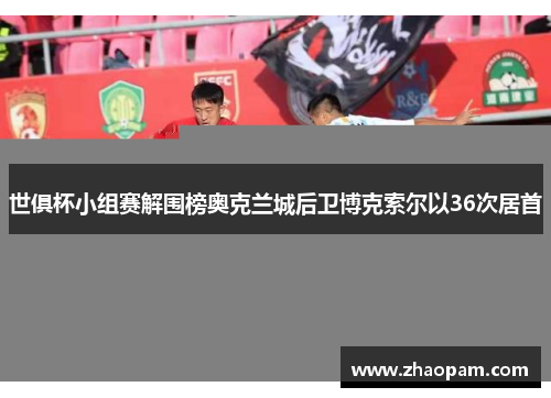 世俱杯小组赛解围榜奥克兰城后卫博克索尔以36次居首